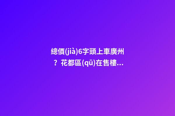 總價(jià)6字頭上車廣州？花都區(qū)在售樓盤最新報(bào)價(jià)出爐